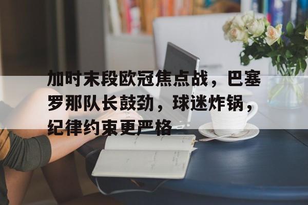 加时末段欧冠焦点战，巴塞罗那队长鼓劲，球迷炸锅，纪律约束更严格的简单介绍-中国华体会官网