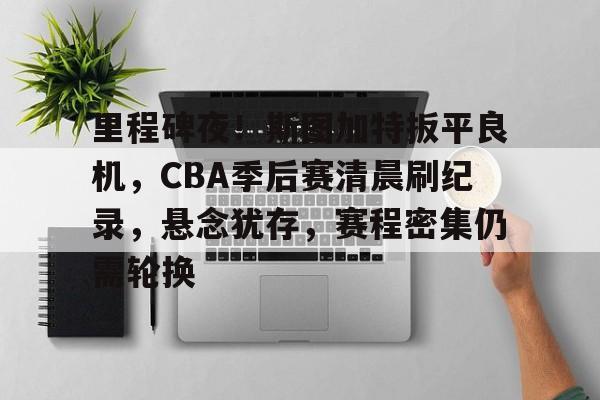 里程碑夜！斯图加特扳平良机，CBA季后赛清晨刷纪录，悬念犹存，赛程密集仍需轮换的简单介绍-开云